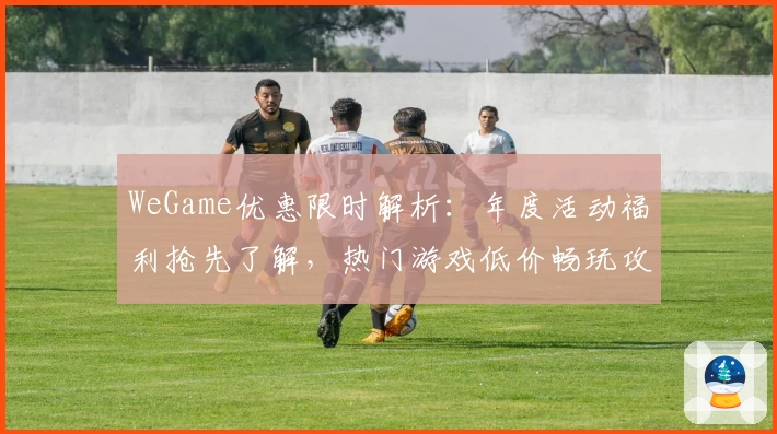 WeGame优惠限时解析：年度活动福利抢先了解，热门游戏低价畅玩攻略