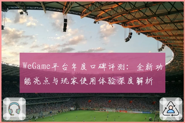 WeGame平台年度口碑评测：全新功能亮点与玩家使用体验深度解析