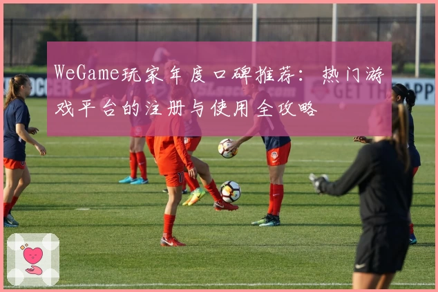 WeGame玩家年度口碑推荐：热门游戏平台的注册与使用全攻略