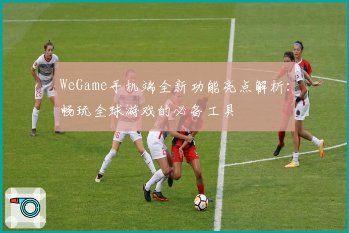 WeGame手机端全新功能亮点解析:畅玩全球游戏的必备工具