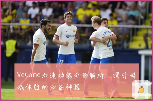 WeGame加速功能全面解析：提升游戏体验的必备神器