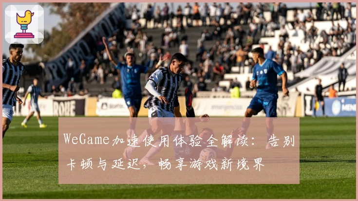 WeGame加速使用体验全解读:告别卡顿与延迟,畅享游戏新境界