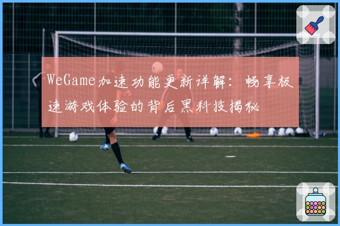 WeGame加速功能更新详解:畅享极速游戏体验的背后黑科技揭秘
