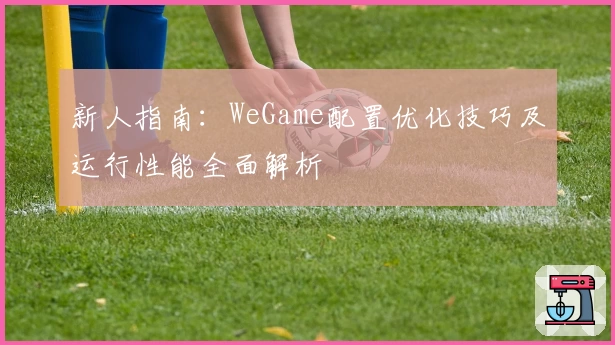 新人指南：WeGame配置优化技巧及运行性能全面解析