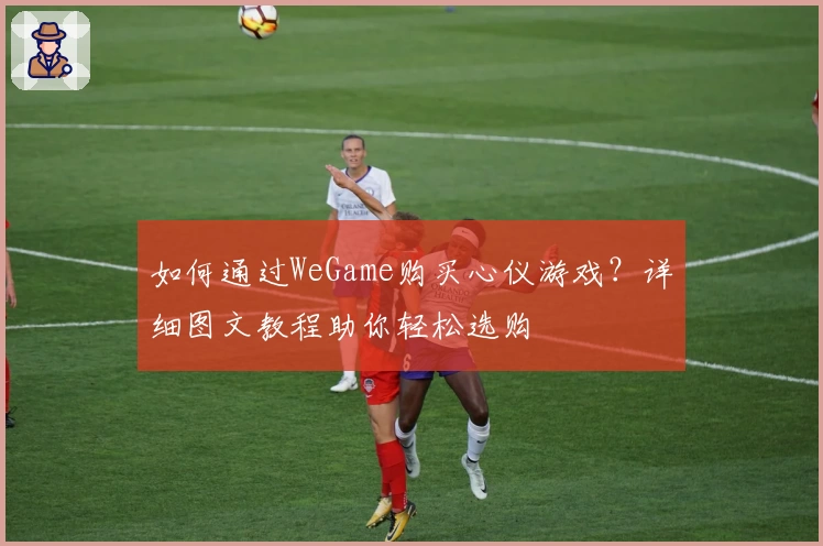 如何通过WeGame购买心仪游戏？详细图文教程助你轻松选购
