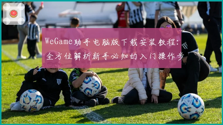 WeGame助手电脑版下载安装教程:全方位解析新手必知的入门操作步骤