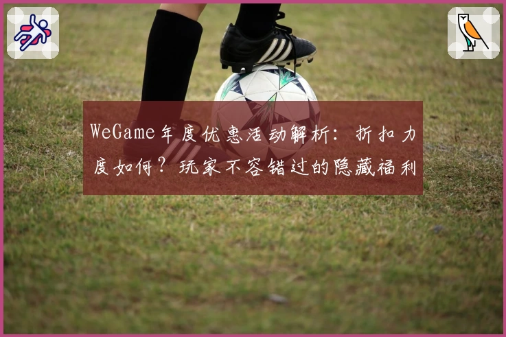 WeGame年度优惠活动解析：折扣力度如何？玩家不容错过的隐藏福利！