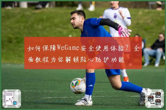 如何保障WeGame安全使用体验？全面教程为你解锁贴心防护功能