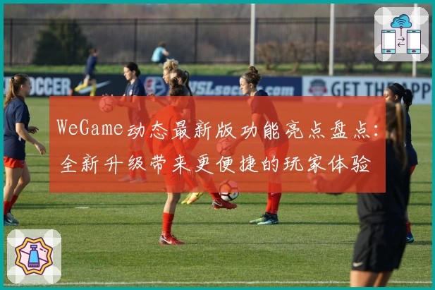 WeGame动态最新版功能亮点盘点:全新升级带来更便捷的玩家体验
