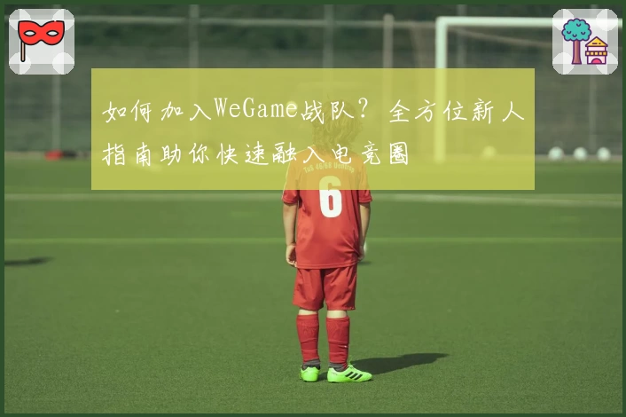 如何加入WeGame战队？全方位新人指南助你快速融入电竞圈
