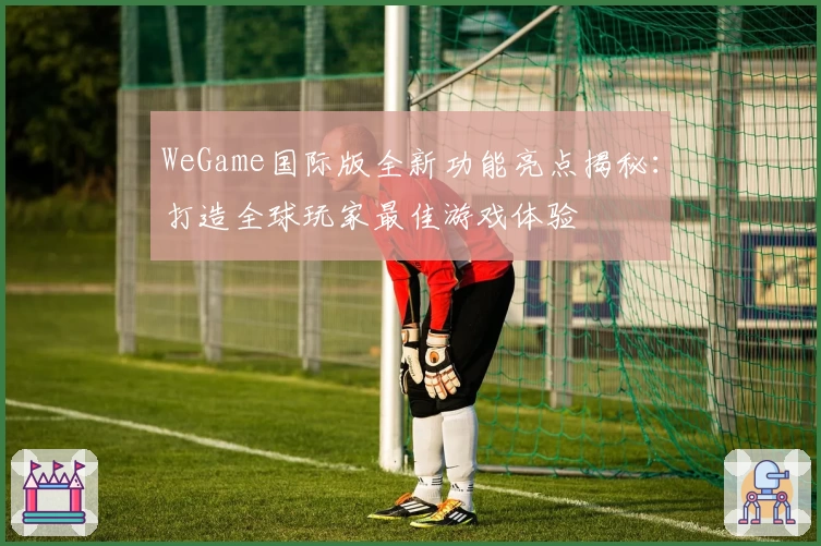 WeGame国际版全新功能亮点揭秘：打造全球玩家最佳游戏体验