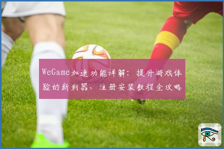 WeGame加速功能详解：提升游戏体验的新利器，注册安装教程全攻略