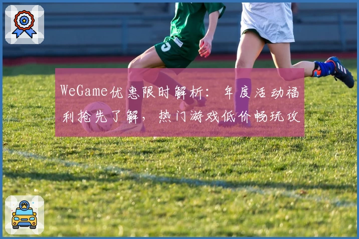 WeGame优惠限时解析：年度活动福利抢先了解，热门游戏低价畅玩攻略