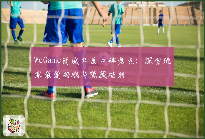 WeGame商城年度口碑盘点:探索玩家最爱游戏与隐藏福利