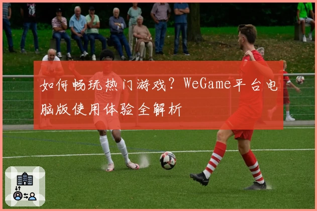如何畅玩热门游戏？WeGame平台电脑版使用体验全解析