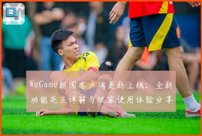 WeGame新闻客户端更新上线:全新功能亮点详解与玩家使用体验分享