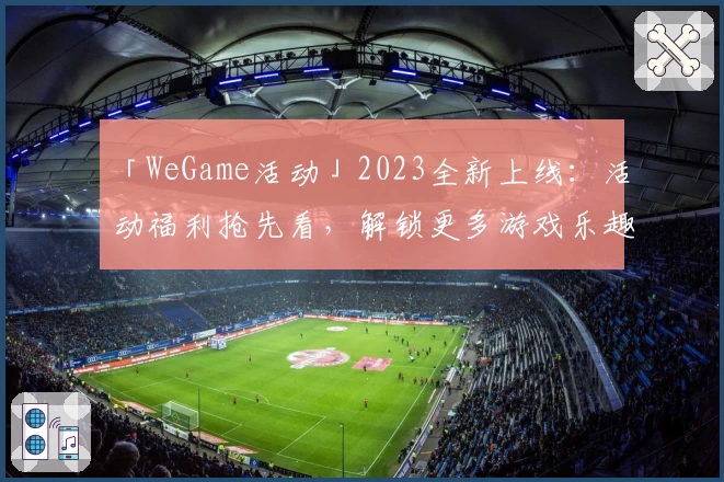 「WeGame活动」2023全新上线:活动福利抢先看,解锁更多游戏乐趣!