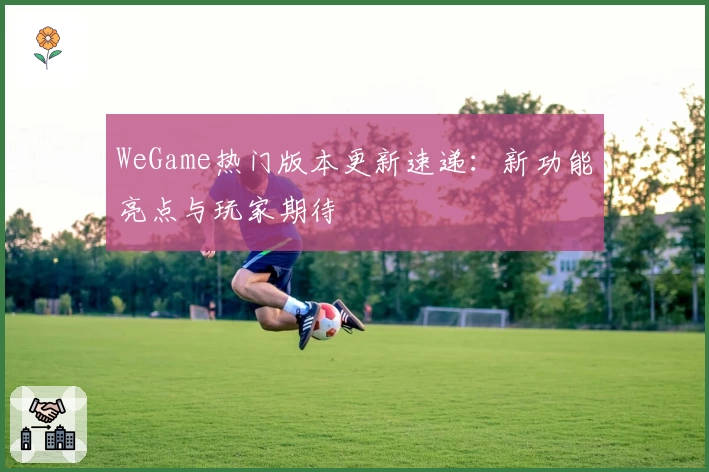 WeGame热门版本更新速递：新功能亮点与玩家期待