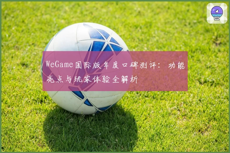 WeGame国际版年度口碑测评：功能亮点与玩家体验全解析
