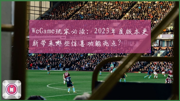 WeGame玩家必读：2023年度版本更新带来哪些惊喜功能亮点？