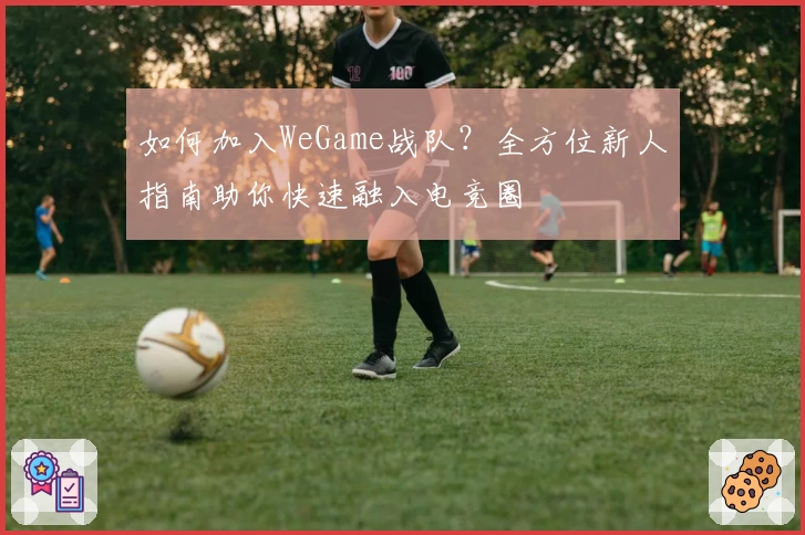 如何加入WeGame战队？全方位新人指南助你快速融入电竞圈