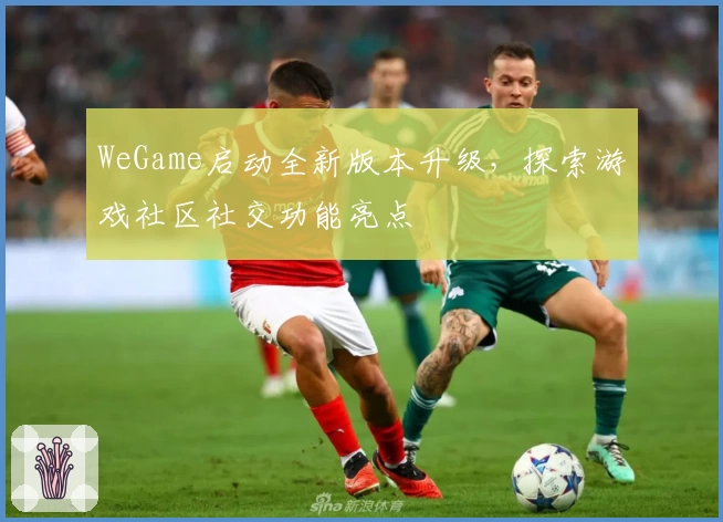 WeGame启动全新版本升级,探索游戏社区社交功能亮点