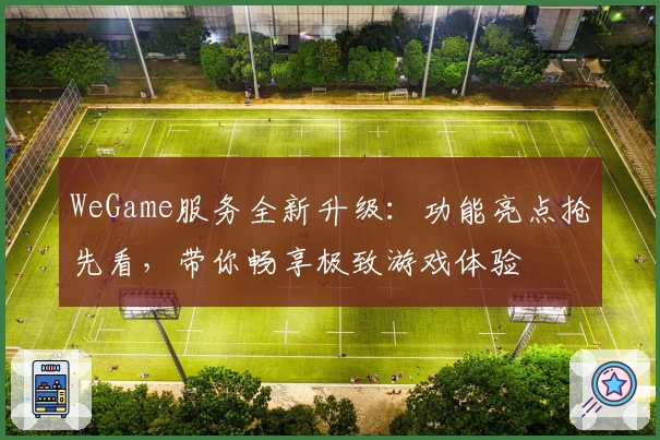 WeGame服务全新升级：功能亮点抢先看，带你畅享极致游戏体验
