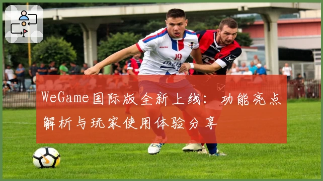 WeGame国际版全新上线：功能亮点解析与玩家使用体验分享