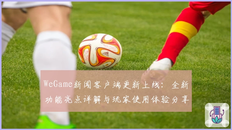 WeGame新闻客户端更新上线：全新功能亮点详解与玩家使用体验分享