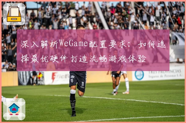 深入解析WeGame配置要求：如何选择最优硬件打造流畅游戏体验
