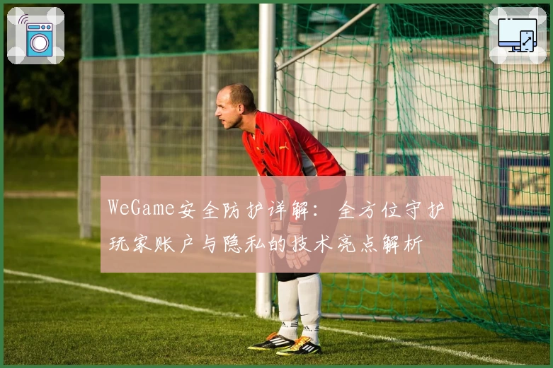 WeGame安全防护详解：全方位守护玩家账户与隐私的技术亮点解析