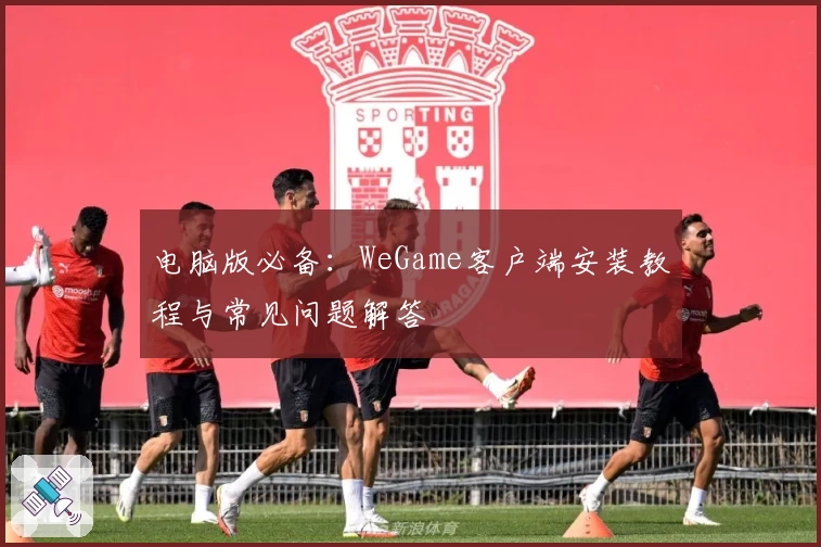 电脑版必备：WeGame客户端安装教程与常见问题解答