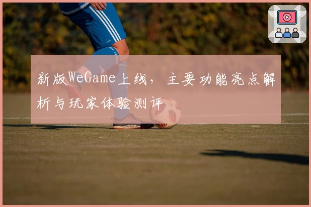 新版WeGame上线，主要功能亮点解析与玩家体验测评