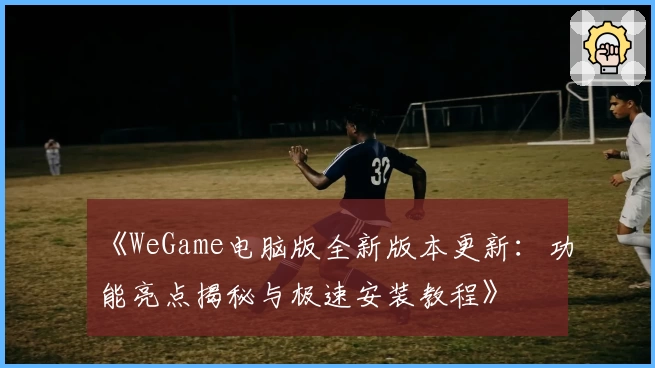 《WeGame电脑版全新版本更新:功能亮点揭秘与极速安装教程》