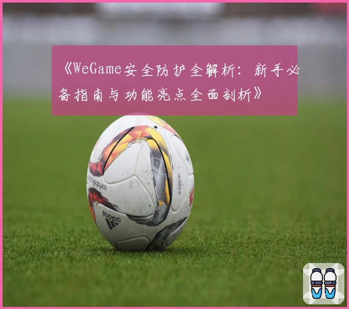 《WeGame安全防护全解析：新手必备指南与功能亮点全面剖析》